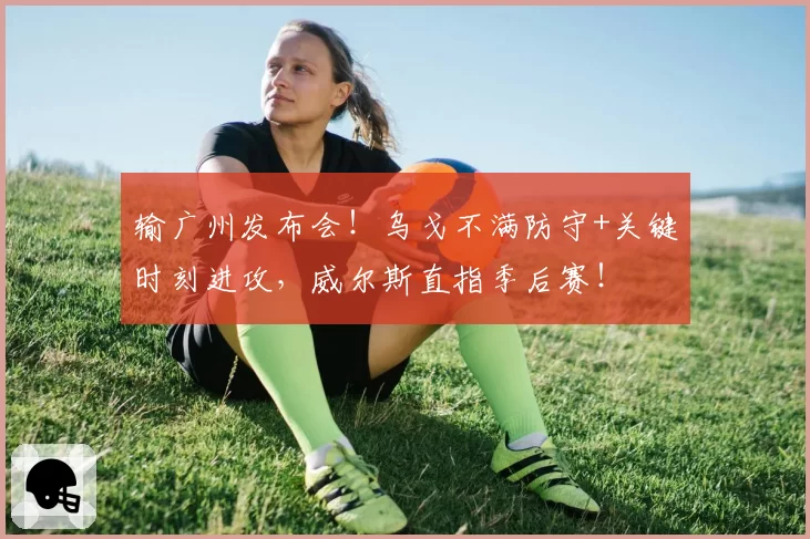 输广州发布会!乌戈不满防守+关键时刻进攻,威尔斯直指季后赛!