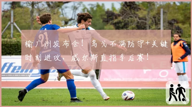 输广州发布会!乌戈不满防守+关键时刻进攻,威尔斯直指季后赛!