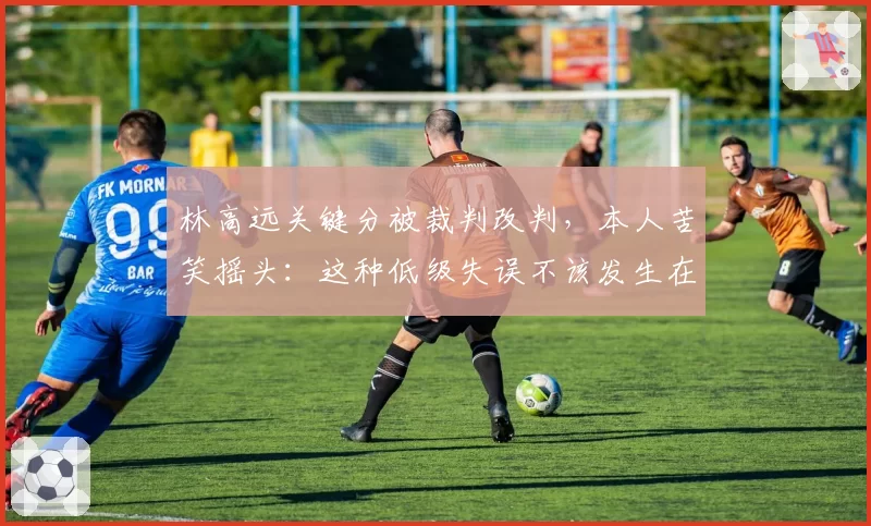 林高远关键分被裁判改判,本人苦笑摇头:这种低级失误不该发生在奥运年