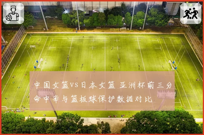 中国女篮vs日本女篮 亚洲杯前三分命中率与篮板球保护数据对比