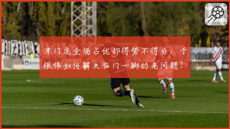 津门虎全场占优却得势不得分,于根伟如何解决临门一脚的老问题?