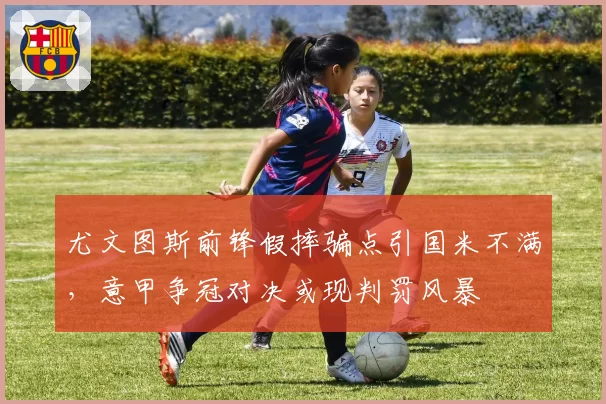尤文图斯前锋假摔骗点引国米不满,意甲争冠对决或现判罚风暴