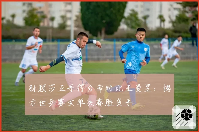 孙颖莎正手得分率对比王曼昱，揭示世乒赛女单决赛胜负手