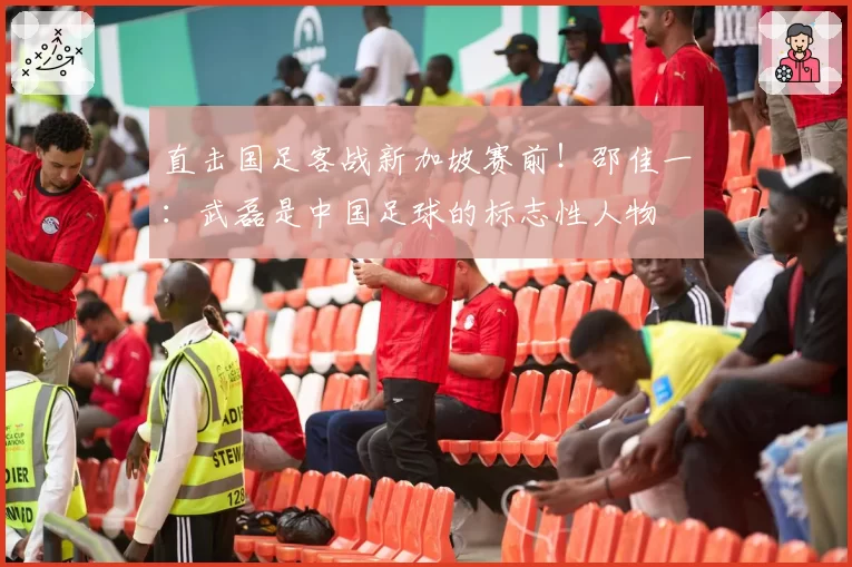 直击国足客战新加坡赛前!邵佳一:武磊是中国足球的标志性人物