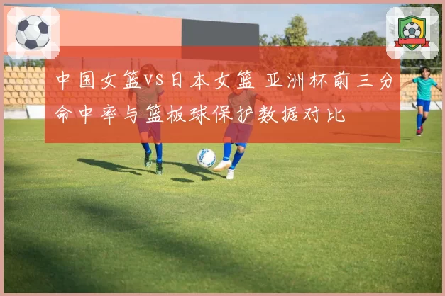 中国女篮vs日本女篮 亚洲杯前三分命中率与篮板球保护数据对比