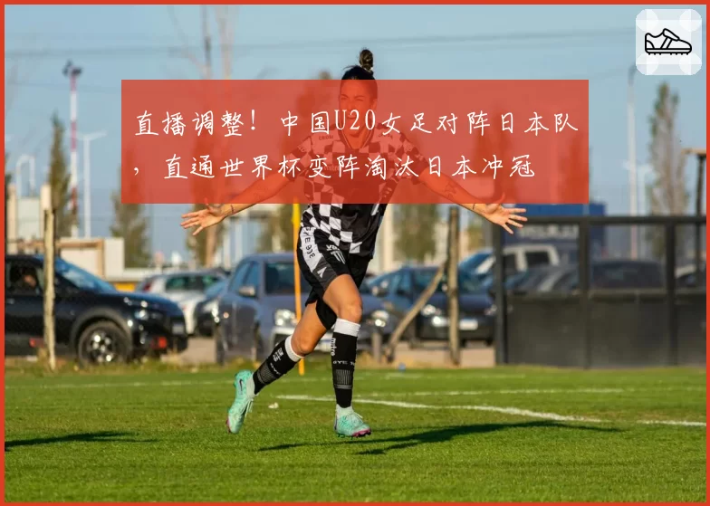 直播调整！中国U20女足对阵日本队，直通世界杯变阵淘汰日本冲冠
