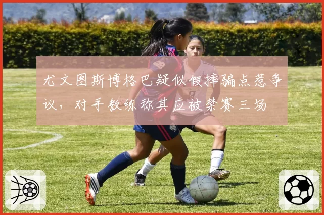 尤文图斯博格巴疑似假摔骗点惹争议，对手教练称其应被禁赛三场