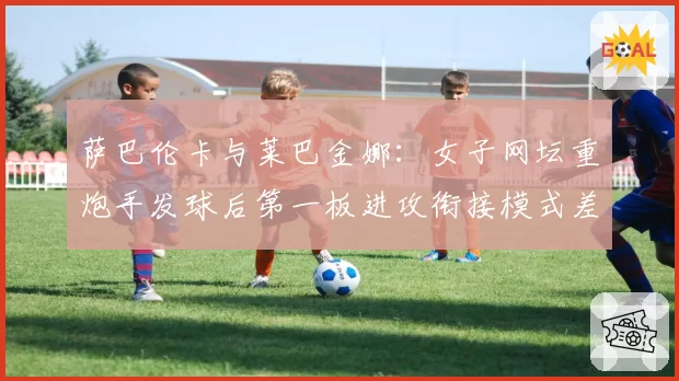 萨巴伦卡与莱巴金娜：女子网坛重炮手发球后第一板进攻衔接模式差异