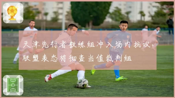 天津先行者教练组冲入场内抗议，联盟表态将彻查当值裁判组