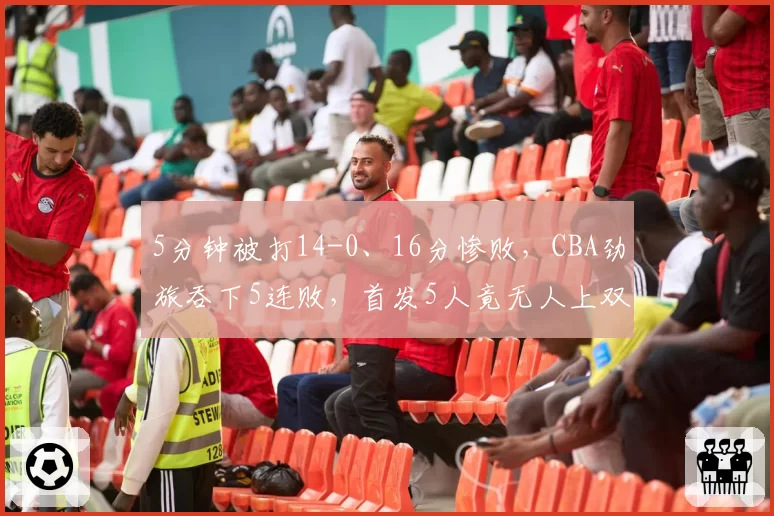 5分钟被打14-0、16分惨败，CBA劲旅吞下5连败，首发5人竟无人上双