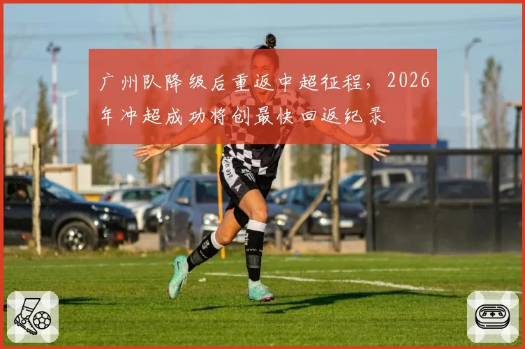 广州队降级后重返中超征程,2026年冲超成功将创最快回返纪录
