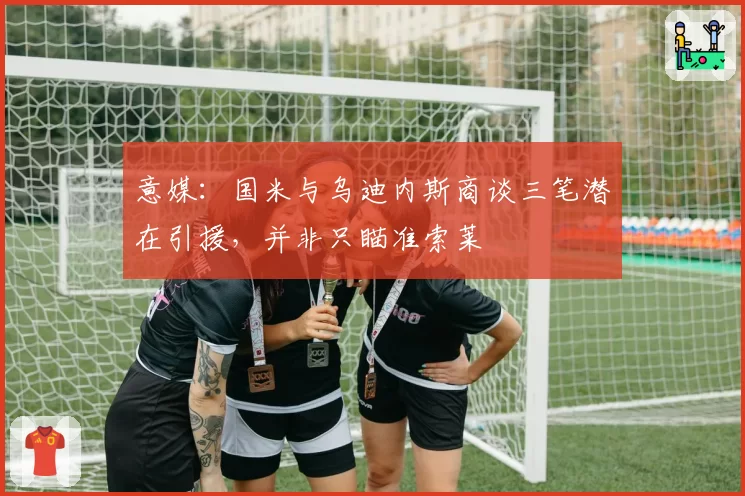 意媒:国米与乌迪内斯商谈三笔潜在引援,并非只瞄准索莱