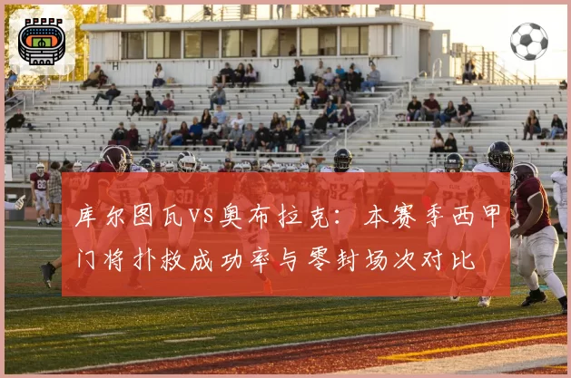 库尔图瓦vs奥布拉克：本赛季西甲门将扑救成功率与零封场次对比