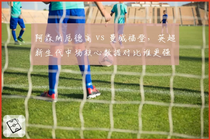 阿森纳厄德高 vs 曼城福登，英超新生代中场核心数据对比谁更强