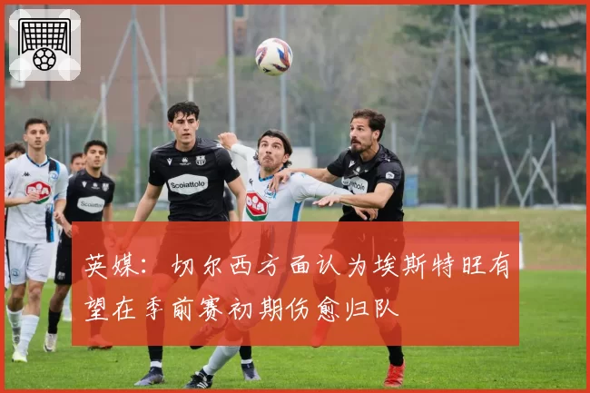 英媒：切尔西方面认为埃斯特旺有望在季前赛初期伤愈归队