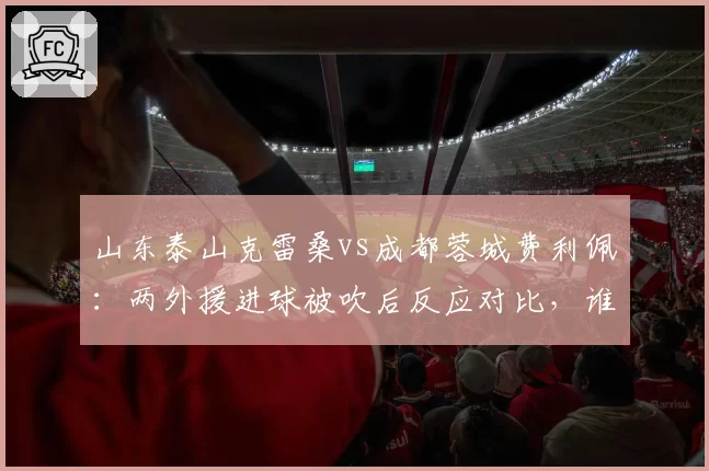 山东泰山克雷桑vs成都蓉城费利佩:两外援进球被吹后反应对比,谁更该吃第二张黄牌