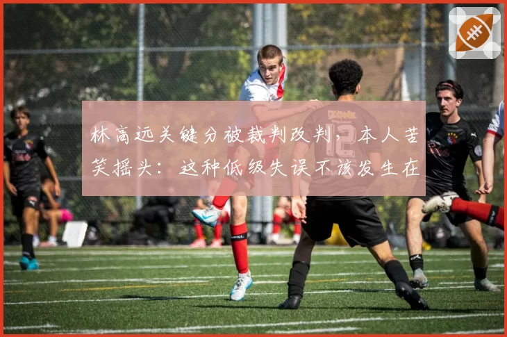 林高远关键分被裁判改判,本人苦笑摇头:这种低级失误不该发生在奥运年