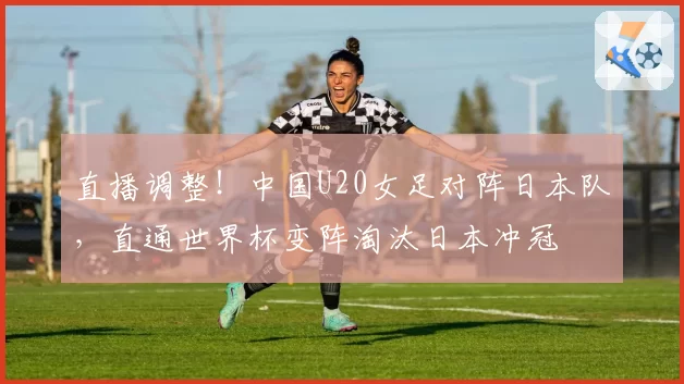 直播调整！中国U20女足对阵日本队，直通世界杯变阵淘汰日本冲冠