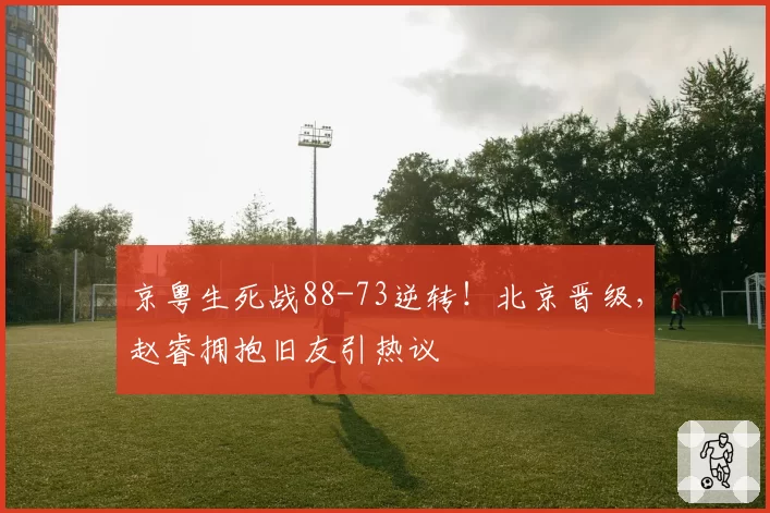 京粤生死战88-73逆转!北京晋级,赵睿拥抱旧友引热议