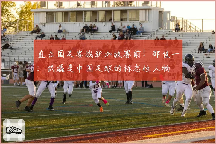 直击国足客战新加坡赛前!邵佳一:武磊是中国足球的标志性人物
