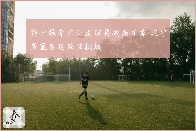 郭士强率广州龙狮再战老东家 辽宁男篮客场面临挑战
