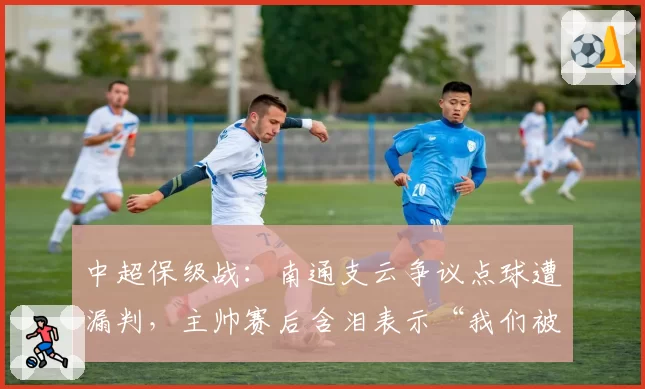 中超保级战：南通支云争议点球遭漏判，主帅赛后含泪表示“我们被针对了”