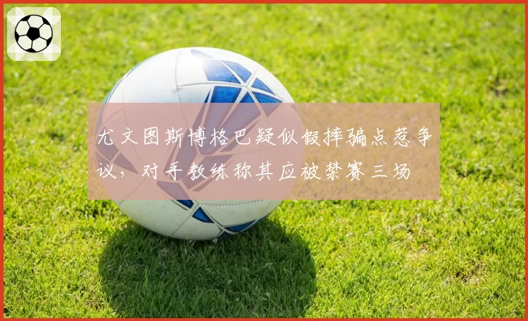 尤文图斯博格巴疑似假摔骗点惹争议，对手教练称其应被禁赛三场