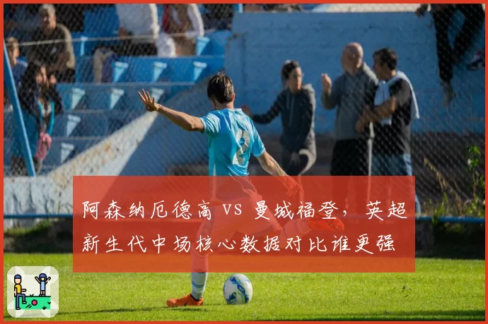 阿森纳厄德高 vs 曼城福登，英超新生代中场核心数据对比谁更强