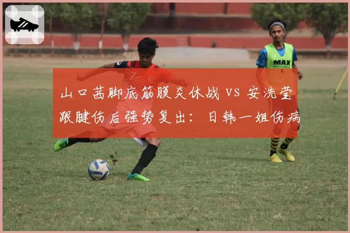 山口茜脚底筋膜炎休战 vs 安洗莹跟腱伤后强势复出:日韩一姐伤病命运分岔路