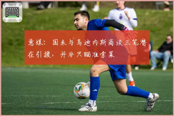 意媒：国米与乌迪内斯商谈三笔潜在引援，并非只瞄准索莱