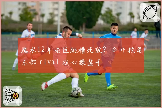 魔术12年老臣跳槽死敌?公牛挖角东部 rival 核心操盘手