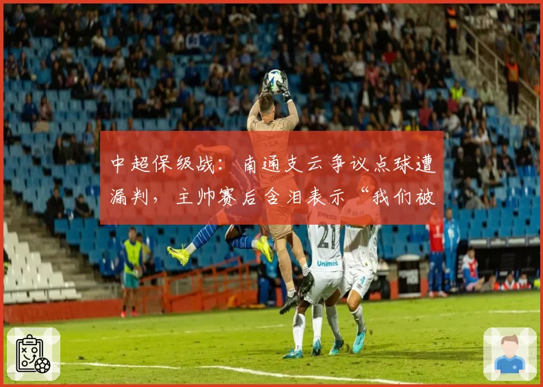 中超保级战：南通支云争议点球遭漏判，主帅赛后含泪表示“我们被针对了”