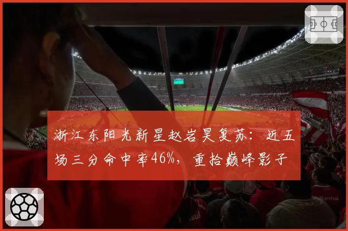 浙江东阳光新星赵岩昊复苏:近五场三分命中率46%,重拾巅峰影子