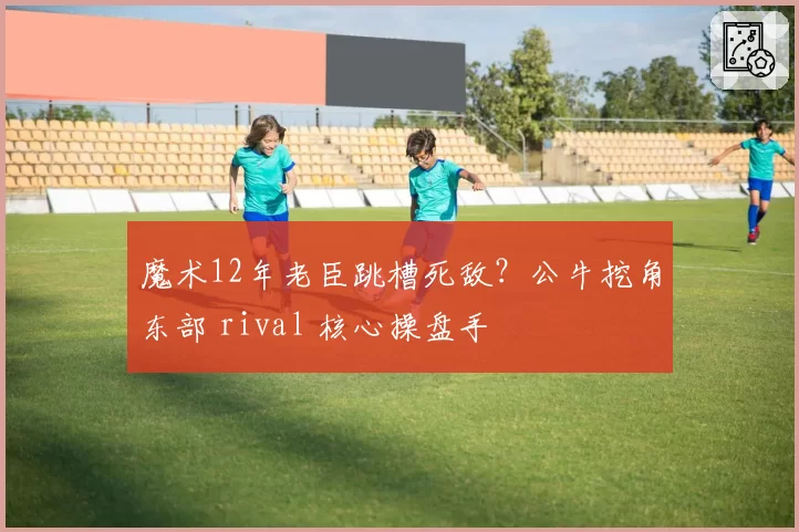 魔术12年老臣跳槽死敌?公牛挖角东部 rival 核心操盘手