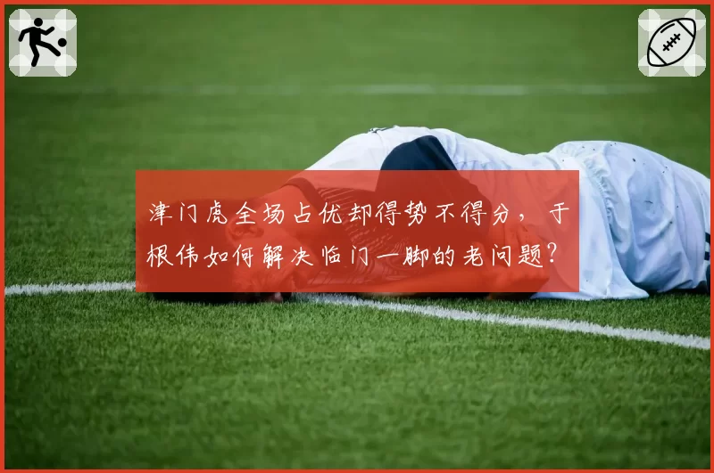 津门虎全场占优却得势不得分,于根伟如何解决临门一脚的老问题?