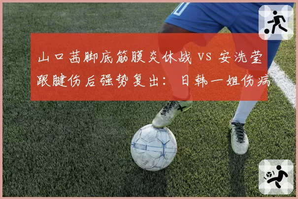 山口茜脚底筋膜炎休战 vs 安洗莹跟腱伤后强势复出:日韩一姐伤病命运分岔路